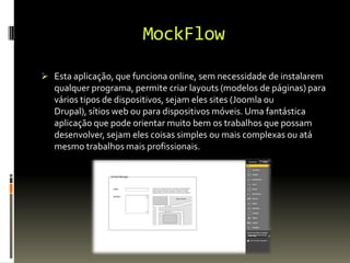 MockFlow
 Esta aplicação, que funciona online, sem necessidade de instalarem
qualquer programa, permite criar layouts (modelos de páginas) para
vários tipos de dispositivos, sejam eles sites (Joomla ou
Drupal), sítios web ou para dispositivos móveis. Uma fantástica
aplicação que pode orientar muito bem os trabalhos que possam
desenvolver, sejam eles coisas simples ou mais complexas ou atá
mesmo trabalhos mais profissionais.
 