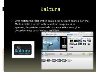 Kaltura
 Uma plataforma colaborativa para edição de vídeo online e partilha.
Muito simples e interessante de utilizar, das primeiras a
aparecer, despertou curiosidade no mercado tendo surgido
posteriormente outras como oWeVideo.
 