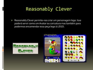 Reasonably Clever
 ReasonablyClever permite-nos criar um personagem lego. Isso
poderá servir como um Avatar ou caricatura mas também para
podermos encomendar essa peça lego à LEGO.
 