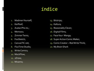 índice
1. MadmenYourself;
2. KerPoof;
3. Avatar.Pho.to.;
4. Memoov;
5. ZimmerTwins;
6. FooSketch;
7. CanvasTIC.net;
8. FluxTime Studio;
9. Write Comics;
10. MockFlow;
11. 2Draw;
12. Mixamo;
13. Bitstrips;
14. Kaltura;
15. Reasonably Clever;
16. Digital Films;
17. FaceYour Manga;
18. SuperAction Comic Maker;
19. Comic Creator – RedWriteThink;
20. My Brain Shark
 