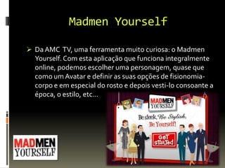 Madmen Yourself
 DaAMC TV, uma ferramenta muito curiosa: o Madmen
Yourself. Com esta aplicação que funciona integralmente
online, podemos escolher uma personagem, quase que
como um Avatar e definir as suas opções de fisionomia-
corpo e em especial do rosto e depois vesti-lo consoante a
época, o estilo, etc…
 