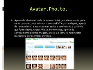 Avatar.Pho.to.
 Apesar de não trazer nada de extraordinário, esta ferramenta pode
servir para descomprimir numa aula de EVT e passar depois, a partir
da “brincadeira”, a assuntos mais sérios e pertinentes, a partir do
que foi realizado.Avatar.Pho.to. Permite-nos, a partir do
carregamento de uma imagem, alterá-la e torná-la num Avatar
(caricatura, por exemplo) animada.
 