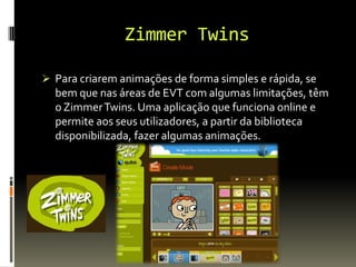 Zimmer Twins
 Para criarem animações de forma simples e rápida, se
bem que nas áreas de EVT com algumas limitações, têm
o ZimmerTwins. Uma aplicação que funciona online e
permite aos seus utilizadores, a partir da biblioteca
disponibilizada, fazer algumas animações.
 