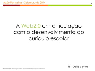 Ação Formativa – Setembro de 2014 
A Web2.0 em articulação com o desenvolvimento do curiculo escolar 
1 
A Web2.0 em articulação 
com o desenvolvimento do 
curículo escolar 
Prof. Odília Barreto 
 