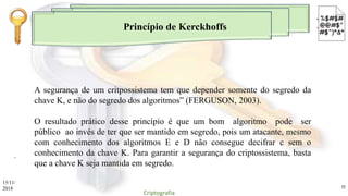 Princípio de Kerckhoffs
.
A segurança de um critpossistema tem que depender somente do segredo da
chave K, e não do segredo dos algoritmos” (FERGUSON, 2003).
O resultado prático desse princípio é que um bom algoritmo pode ser
público ao invés de ter que ser mantido em segredo, pois um atacante, mesmo
com conhecimento dos algoritmos E e D não consegue decifrar c sem o
conhecimento da chave K. Para garantir a segurança do criptossistema, basta
que a chave K seja mantida em segredo.
15/11/
2018
Criptografia
11
 
