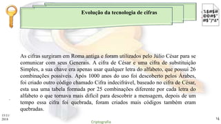 Evolução da tecnologia de cifras
.
As cifras surgiram em Roma antiga e foram utilizados pelo Júlio César para se
comunicar com seus Generais. A cifra de César e uma cifra de substituição
Simples, a sua chave era apenas usar qualquer letra do alfabeto, que possui 26
combinações possíveis. Após 1000 anos do uso foi descoberto pelos Árabes,
foi criado outro código chamado Cifra indecifrável, baseado no cifra de César,
esta usa uma tabela formada por 25 combinações diferente por cada letra do
alfabeto o que tornava mais difícil para descobrir a mensagem, depois de um
tempo essa cifra foi quebrada, foram criados mais códigos também eram
quebradas.
15/11/
2018
Criptografia
14
 
