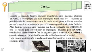 Durante a segunda Guerra mundial inventaram uma maquina chamada
ENIGMA, a encriptação das suas mensagens tinha mais de 1 sextilhão de
possibilidade de combinações, esta foi muito usada pelos soldados Alemães
para se comunicarem durante a guerra, em contrapartida o cientista Britânico
Alan Turing, construiu uma máquina que ficou conhecida por COLOSSOS,
esta foi usada para descodificar as mensagens enviadas pela ENIGMA,
contribuindo assim como o fim da segunda guerra mundial, COLOSSOS é
considerado como o primeiro Computador utiliza bits formados por 0-1.
Hoje em dia a criptografia e usada nas transações bancárias e nos sistemas de
senhas de email .
Conti…
15/11/
2018
Criptografia
15
 