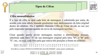 Tipos de Cifras
É o tipo de cifra na qual cada letra da mensagem é substituída por outra, de
acordo com uma tabela baseada geralmente num deslocamento da letra original
dentro do alfabeto. Ela é também chamada Cifra de César devido ao seu uso
pelo imperador romano quando do envio de mensagens secretas.
César quando queria enviar mensagens secretas a determinadas pessoas,
substituía cada letra "A" de sua mensagem original pela letra "D", o "B" pelo
"E", etc., ou seja, cada letra pela que estava três posições a frente no alfabeto.
Cifra monoalfabetica
15/11/
2018
Criptografia
16
 