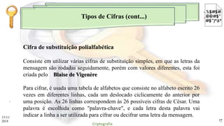 Tipos de Cifras (cont...)
.
Consiste em utilizar várias cifras de substituição simples, em que as letras da
mensagem são rodadas seguidamente, porém com valores diferentes, esta foi
criada pelo Blaise de Vigenère
Para cifrar, é usada uma tabela de alfabetos que consiste no alfabeto escrito 26
vezes em diferentes linhas, cada um deslocado ciclicamente do anterior por
uma posição. As 26 linhas correspondem às 26 possíveis cifras de César. Uma
palavra é escolhida como "palavra-chave", e cada letra desta palavra vai
indicar a linha a ser utilizada para cifrar ou decifrar uma letra da mensagem.
Cifra de substituição polialfabética
15/11/
2018
Criptografia
17
 