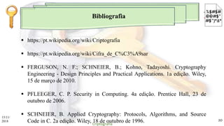 Bibliografia
 https://pt.wikipedia.org/wiki/Criptografia
 https://pt.wikipedia.org/wiki/Cifra_de_C%C3%A9sar
 FERGUSON, N. F.; SCHNEIER, B.; Kohno, Tadayoshi. Cryptography
Engineering - Design Principles and Practical Applications. 1a edição. Wiley,
15 de março de 2010.
 PFLEEGER, C. P. Security in Computing. 4a edição. Prentice Hall, 23 de
outubro de 2006.
 SCHNEIER, B. Applied Cryptography: Protocols, Algorithms, and Source
Code in C. 2a edição. Wiley, 18 de outubro de 1996.
15/11/
2018
Criptografia
20
 