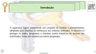 Introdução
A segurança lógica compreende um conjunto de medida e procedimentos,
adoptados pela empresa ou intrínsecos aos sistemas utilizados. O objectivo é
proteger os dados, programas e sistemas contra tentativas de acessos não
autorizados, feitas por usuários ou outros programas.
15/11/
2018
Criptografia
3
 
