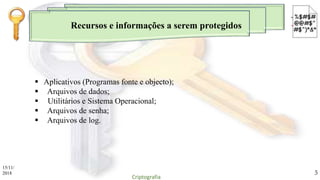 Recursos e informações a serem protegidos
 Aplicativos (Programas fonte e objecto);
 Arquivos de dados;
 Utilitários e Sistema Operacional;
 Arquivos de senha;
 Arquivos de log.
15/11/
2018
Criptografia
5
 