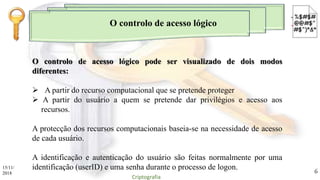 O controlo de acesso lógico
O controlo de acesso lógico pode ser visualizado de dois modos
diferentes:
 A partir do recurso computacional que se pretende proteger
 A partir do usuário a quem se pretende dar privilégios e acesso aos
recursos.
A protecção dos recursos computacionais baseia-se na necessidade de acesso
de cada usuário.
A identificação e autenticação do usuário são feitas normalmente por uma
identificação (userID) e uma senha durante o processo de logon.15/11/
2018
Criptografia
6
 