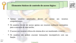 Elementos básicos de controlo do acesso lógico:
.
 Apenas usuários autorizados devem ter acesso aos recursos
computacionais;
 Os usuários devem ter acesso apenas aos recursos realmente necessários
para a execução de suas tarefas;
 O acesso aos recursos críticos do sistema deve ser monitorado e restrito;
 Os usuários não podem executar transacções incompatíveis com sua
função.
15/11/
2018
Criptografia
7
 