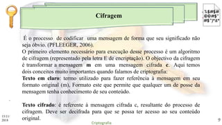Cifragem
.
É o processo de codificar uma mensagem de forma que seu significado não
seja óbvio. (PFLEEGER, 2006).
O primeiro elemento necessário para execução desse processo é um algoritmo
de cifragem (representado pela letra E de encriptação). O objectivo da cifragem
é transformar a mensagem m em uma mensagem cifrada c. Aqui temos
dois conceitos muito importantes quando falamos de criptografia:
Texto em claro: termo utilizado para fazer referência à mensagem em seu
formato original (m), Formato este que permite que qualquer um de posse da
mensagem tenha conhecimento de seu conteúdo.
Texto cifrado: é referente à mensagem cifrada c, resultante do processo de
cifragem. Deve ser decifrada para que se possa ter acesso ao seu conteúdo
original.15/11/
2018
Criptografia
9
 