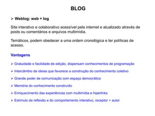 BLOG
 Gratuidade e facilidade de edição, dispensam conhecimentos de programação
 Weblog: web + log
Site interativo e colaborativo acessível pela internet e atualizado através de
posts ou comentários e arquivos multimídia.
Temáticos, podem obedecer a uma ordem cronológica e ter políticas de
acesso.
 Intercâmbio de ideias que favorece a construção do conhecimento coletivo
 Grande poder de comunicação com espaço democrático
 Memória do conhecimento construído
 Enriquecimento das experiências com multimídia e hiperlinks
 Estímulo da reflexão e do comportamento interativo, receptor + autor
Vantagens
 