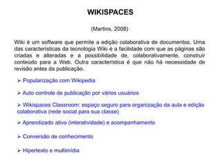 WIKISPACES
(Martins, 2008)
Wiki é um software que permite a edição colaborativa de documentos. Uma
das características da tecnologia Wiki é a facilidade com que as páginas são
criadas e alteradas e a possibilidade de, colaborativamente, construir
conteúdo para a Web. Outra característica é que não há necessidade de
revisão antes da publicação.
 Auto controle de publicação por vários usuários
 Popularização com Wikipedia
 Wikispaces Classroom: espaço seguro para organização da aula e edição
colaborativa (rede social para sua classe)
 Aprendizado ativo (interatividade) e acompanhamento
 Conversão de conhecimento
 Hipertexto e multimídia
 