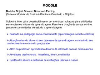 MOODLE
Software livre para desenvolvimento de interfaces voltadas para atividades
em ambientes virtuais de aprendizagem. Permite e criação de cursos on-line,
grupos e comunidades de estudo e aprendizagem.
Modular Object Oriented Distance LEarning
(Sistema Modular de Ensino à Distância Orientado a Objetos)
 Baseado na pedagogia sócio-construtivista (aprendizagem social e coletiva)
 Atuação ativa do aluno no seu processo de aprendizagem, construindo seu
conhecimento em cima do que já sabe
 Além do professor, aprendizado decorre da interação com os outros alunos
 Atividades assíncronas , hyperlinks, fórum, multimídia
 Gestão dos alunos e sistemas de avaliações (alunos e curso)
 