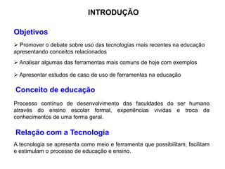 INTRODUÇÃO
Conceito de educação
Relação com a Tecnologia
Objetivos
 Promover o debate sobre uso das tecnologias mais recentes na educação
apresentando conceitos relacionados
 Analisar algumas das ferramentas mais comuns de hoje com exemplos
 Apresentar estudos de caso de uso de ferramentas na educação
Processo contínuo de desenvolvimento das faculdades do ser humano
através do ensino escolar formal, experiências vividas e troca de
conhecimentos de uma forma geral.
A tecnologia se apresenta como meio e ferramenta que possibilitam, facilitam
e estimulam o processo de educação e ensino.
 