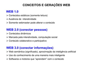 CONCEITOS E GERAÇÕES WEB
WEB 1.0
 Conteúdos estáticos (somente leitura)
 Ausência de interatividade
 Somente webmaster pode alterar o conteúdo
WEB 2.0 (conectar pessoas)
 Conteúdos dinâmicos
 Marcada pela interatividade, computação social
 Conteúdo colaborativo e participativo
WEB 3.0 (conectar informações)
 Web semântica (significado), aproximação da inteligência artificial
 Uso do conhecimento de uma maneira mais inteligente
 Softwares e motores que “aprendem” com o conteúdo
 