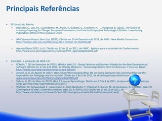 Principais Referências
 O Futuro do Ensino
     Redecker, C., Leis, M., s Leendertse, M., Punie, Y., Gijsbers, G., Kirschner, P., . . . Hoogveld, B. (2011). The Future of
     Learning:Preparing for Change. European Commission, Institute for Prospective Technological Studies. Luxembourg:
     Publications Office of the European Union

     NMC Horizon Project Short List. (2011). Obtido em 19 de Dezembro de 2011, de NMC - New Media Consortium:
     http://horizon.wiki.nmc.org/file/view/2012-Horizon.HE-Shortlist.pdf

     Agenda Digital 2015. (s.d.). Obtido em 22 de 11 de 2011, de UMIC - Agência para a sociedade do Conhecimento:
     http://www.umic.pt/images/stories/noticias/PWP_AgendaDigital2015.pdf


 Conceito e evolução de Web 2.0
     O'Reilly, T. (30 de Setembro de 2005). What is Web 2.0 - Design Patterns and Business Models for the Next Generation of
     Software. Obtido em 17 de 4 de 2011, de O'Reilly Media,Inc - Techonology Books, Tech Conferences, IT Courses, News:
     http://oreilly.com/web2/archive/what-is-web-20.html
     Attwell, G. (1 de Agosto de 2007). Web 2.0 and the Changing Ways We are Using Computers for Learning:What are the
     Implications for Pedagogy and Curriculum? Obtido em 2 de 5 de 2011, de eLearningEurope.infoDirector:
     www.elearningeuropa.info/files/media/media13018.pdf
     Valerio, G. (31 de Maio de 2010). Web 2.0 para el Aprendizage. Obtido em 17 de 4 de 2011, de Aprendizage2.0 - Participo
     luego aprendo: http://aprender20.com/?p=47
     Wahlster, W., Schwarzkopf, E., Sauermann, L., Roth-Berghofer, T., Pfalzgraf, A., Kiesel, M., & Heckmann, D. e. (2006). Web 3.0:
     Convergence of Web 2.0 and the Semantic Web. (G. R. (DFKI), Ed.) Obtido em 27 de 12 de 2011, de
     http://www.mendeley.com/research/web-30-convergence-of-web-20-and-the-semantic-web/
 