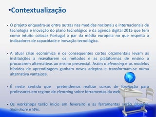 •Contextualização
•   O projeto enquadra-se entre outras nas medidas nacionais e internacionais de
    tecnologia e inovação do plano tecnológico e da agenda digital 2015 que tem
    como intuito colocar Portugal a par da média europeia no que respeita a
    indicadores de capacidade e inovação tecnológica.

•   A atual crise económica e os consequentes cortes orçamentais levam as
    instituições a reavaliarem os métodos e as plataformas de ensino a
    procurarem alternativas ao ensino presencial. Assim o elearning e os modelos
    híbridos de aprendizagem ganham novos adeptos e transformam-se numa
    alternativa vantajosa.

•   É neste sentido que pretendemos realizar cursos de formação para
    professores em regime de elearning sobre ferramentas da web

•   Os workshops terão inicio em fevereiro e as ferramentas serão Blogger,
    Slideshare e Wix.
 
