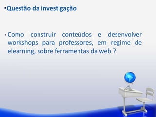 •Questão da investigação


• Como   construir conteúdos e desenvolver
 workshops para professores, em regime de
 elearning, sobre ferramentas da web ?
 