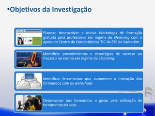 •Objetivos da Investigação

           Planear, desenvolver e iniciar Workshops de formação
           gratuita para professores em regime de elearning com o
           apoio do Centro de Competências TIC da ESE de Santarém.

           Identificar procedimentos e estratégias de sucesso ou
           fracasso no ensino em regime de elearning.




           Identificar ferramentas que aumentem a interação dos
           formandos com os workshops



           Desenvolver nos formandos o gosto pela utilização de
           ferramentas da web.
 
