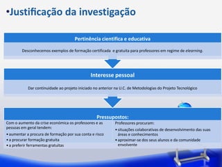 •Justiﬁcação da investigação

                                      Pertinência cientifica e educativa

        Desconhecemos exemplos de formação certificada e gratuita para professores em regime de elearning.




                                               Interesse pessoal

            Dar continuidade ao projeto iniciado no anterior na U.C. de Metodologias do Projeto Tecnológico




                                                  Pressupostos:
Com o aumento da crise económica os professores e as        Professores procuram:
pessoas em geral tendem:                                    • situações colaborativas de desenvolvimento das suas
• aumentar a procura de formação por sua conta e risco        áreas e conhecimentos
• a procurar formação gratuita                              • aproximar-se dos seus alunos e da comunidade
• a preferir ferramentas gratuitas                            envolvente
 