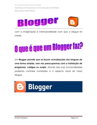 Escola Superior de Educação de Santarém

Mestrado em Educação e Comunicação Multimédia
Aplicações Informáticas




com a imaginação e intencionalidade com que o blogue foi
criado.




Um Blogger permite que se façam actualizações dos blogues de
uma forma simples, sem nos preocuparmos com a instalação de
programas, códigos ou scripts. Através das suas funcionalidades
podemos controlar conteúdos e o aspecto visual do nosso
blogue.




Aurélia Valadares                                   Página 10
 