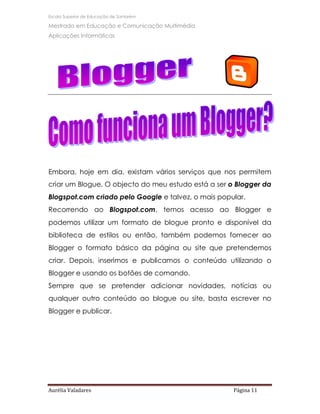 Escola Superior de Educação de Santarém

Mestrado em Educação e Comunicação Multimédia
Aplicações Informáticas




Embora, hoje em dia, existam vários serviços que nos permitem
criar um Blogue. O objecto do meu estudo está a ser o Blogger da
Blogspot.com criado pelo Google e talvez, o mais popular.
Recorrendo ao Blogspot.com, temos acesso ao Blogger e
podemos utilizar um formato de blogue pronto e disponível da
biblioteca de estilos ou então, também podemos fornecer ao
Blogger o formato básico da página ou site que pretendemos
criar. Depois, inserimos e publicamos o conteúdo utilizando o
Blogger e usando os botões de comando.
Sempre que se pretender adicionar novidades, notícias ou
qualquer outro conteúdo ao blogue ou site, basta escrever no
Blogger e publicar.




Aurélia Valadares                                    Página 11
 