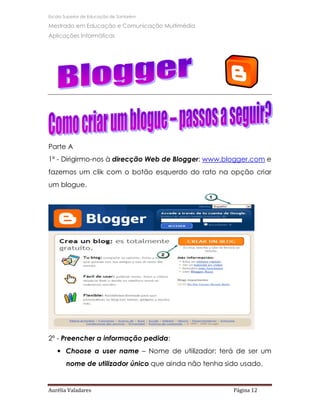 Escola Superior de Educação de Santarém

Mestrado em Educação e Comunicação Multimédia
Aplicações Informáticas




Parte A
1º - Dirigirmo-nos à direcção Web de Blogger: www.blogger.com e
fazemos um clik com o botão esquerdo do rato na opção criar
um blogue.




2º - Preencher a informação pedida:
   • Choose a user name – Nome de utilizador: terá de ser um
       nome de utilizador único que ainda não tenha sido usado.


Aurélia Valadares                                     Página 12
 