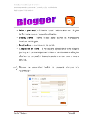 Escola Superior de Educação de Santarém

Mestrado em Educação e Comunicação Multimédia
Aplicações Informáticas




   • Enter a password – Palavra passe: dará acesso ao blogue
       juntamente com o nome de utilizador.
   • Display name – nome usado para assinar as mensagens
       inseridas no blogue.
   • Email-adress – o endereço de email.
   • Aceptance of terms – é necessário seleccionar esta opção
       para que o processo possa continuar, sendo uma aceitação
       dos termos do serviço impostos pela empresa que presta o
       serviço.


       Depois de preencher todos os campos, clica-se em
       “continuar”




Aurélia Valadares                                   Página 13
 