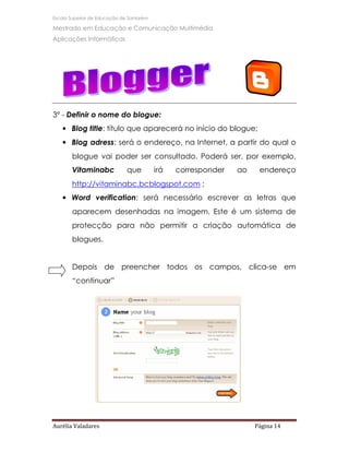 Escola Superior de Educação de Santarém

Mestrado em Educação e Comunicação Multimédia
Aplicações Informáticas




3º - Definir o nome do blogue:
   • Blog title: título que aparecerá no início do blogue;
   • Blog adress: será o endereço, na Internet, a partir do qual o
       blogue vai poder ser consultado. Poderá ser, por exemplo,
       Vitaminabc             que         irá   corresponder   ao    endereço
       http://vitaminabc.bcblogspot.com ;
   • Word verification: será necessário escrever as letras que
       aparecem desenhadas na imagem. Este é um sistema de
       protecção para não permitir a criação automática de
       blogues.


       Depois de preencher todos os campos, clica-se em
       “continuar”




Aurélia Valadares                                                   Página 14
 