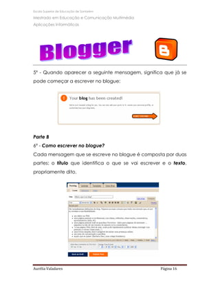 Escola Superior de Educação de Santarém

Mestrado em Educação e Comunicação Multimédia
Aplicações Informáticas




5º - Quando aparecer a seguinte mensagem, significa que já se
pode começar a escrever no blogue:




Parte B
6º - Como escrever no blogue?
Cada mensagem que se escreve no blogue é composta por duas
partes: o título que identifica o que se vai escrever e o texto,
propriamente dito.




Aurélia Valadares                                    Página 16
 