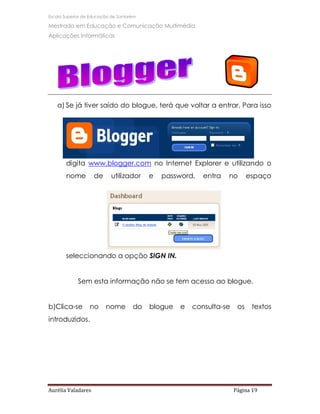 Escola Superior de Educação de Santarém

Mestrado em Educação e Comunicação Multimédia
Aplicações Informáticas




   a) Se já tiver saído do blogue, terá que voltar a entrar. Para isso




       digita www.blogger.com no Internet Explorer e utilizando o
       nome         de      utilizador    e   password,   entra   no       espaço




       seleccionando a opção SIGN IN.


             Sem esta informação não se tem acesso ao blogue.


b)Clica-se        no     nome        do   blogue   e   consulta-se    os    textos
introduzidos.




Aurélia Valadares                                                    Página 19
 