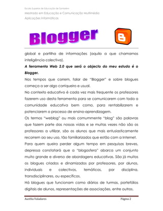 Escola Superior de Educação de Santarém

Mestrado em Educação e Comunicação Multimédia
Aplicações Informáticas




global e partilha de informações (aquilo a que chamamos
inteligência colectiva).
A ferramenta Web 2.0 que será o objecto do meu estudo é o
Blogger.
Nos tempos que correm, falar de “Blogger” e sobre blogues
começa a ser algo corriqueiro e usual.
No contexto educativo é cada vez mais frequente os professores
fazerem uso desta ferramenta para se comunicarem com toda a
comunidade educativa bem como, para rentabilizarem e
potenciarem o processo de ensino-aprendizagem.
Os termos “weblog” ou mais comummente “blog” são palavras
que fazem parte das nossas vidas e se muitas vezes não são os
professores a utilizar, são os alunos que mais entusiasticamente
recorrem ao seu uso, tão familiarizados que estão com a Internet.
Para quem queira perder algum tempo em pesquisas breves,
depressa constatará que a “blogosfera” abarca um conjunto
muito grande e diverso de abordagens educativas. São já muitos
os blogues criados e dinamizados por professores, por alunos,
individuais          e       colectivos,   temáticos,   por   disciplina,
transdisciplinares, ou específicos.
Há blogues que funcionam como diários de turmas, portefólios
digitais de alunos, representações de associações, entre outros.

Aurélia Valadares                                             Página 2
 