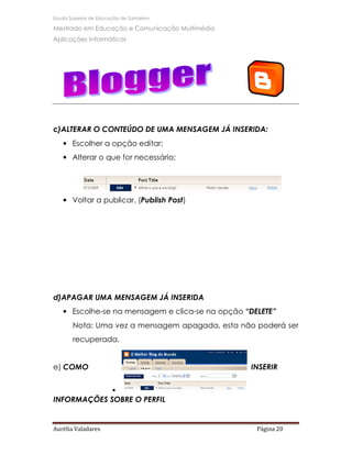 Escola Superior de Educação de Santarém

Mestrado em Educação e Comunicação Multimédia
Aplicações Informáticas




c)ALTERAR O CONTEÚDO DE UMA MENSAGEM JÁ INSERIDA:
   • Escolher a opção editar;
   • Alterar o que for necessário;




   • Voltar a publicar. (Publish Post)




d)APAGAR UMA MENSAGEM JÁ INSERIDA
   • Escolhe-se na mensagem e clica-se na opção “DELETE”
       Nota: Uma vez a mensagem apagada, esta não poderá ser
       recuperada.


e) COMO                                          INSERIR


                       •
INFORMAÇÕES SOBRE O PERFIL


Aurélia Valadares                                  Página 20
 
