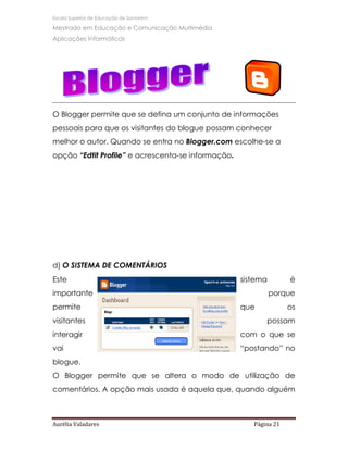 Escola Superior de Educação de Santarém

Mestrado em Educação e Comunicação Multimédia
Aplicações Informáticas




O Blogger permite que se defina um conjunto de informações
pessoais para que os visitantes do blogue possam conhecer
melhor o autor. Quando se entra no Blogger.com escolhe-se a
opção “Edtit Profile” e acrescenta-se informação.




d) O SISTEMA DE COMENTÁRIOS
Este                                                sistema        é
importante                                                    porque
permite                                             que            os
visitantes                                                 possam
interagir                                           com o que se
vai                                                 “postando” no
blogue.
O Blogger permite que se altera o modo de utilização de
comentários. A opção mais usada é aquela que, quando alguém



Aurélia Valadares                                      Página 21
 