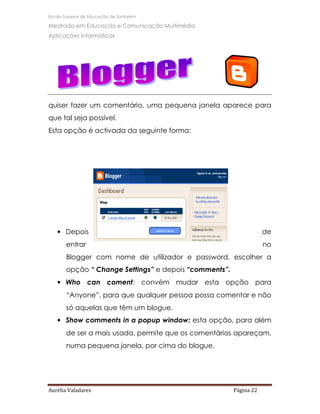 Escola Superior de Educação de Santarém

Mestrado em Educação e Comunicação Multimédia
Aplicações Informáticas




quiser fazer um comentário, uma pequena janela aparece para
que tal seja possível.
Esta opção é activada da seguinte forma:




   • Depois                                                        de
       entrar                                                      no
       Blogger com nome de utilizador e password, escolher a
       opção “ Change Settings” e depois “comments”.
   • Who can coment: convém mudar esta opção para
       “Anyone”, para que qualquer pessoa possa comentar e não
       só aquelas que têm um blogue.
   • Show comments in a popup window: esta opção, para além
       de ser a mais usada, permite que os comentários apareçam,
       numa pequena janela, por cima do blogue.




Aurélia Valadares                                      Página 22
 