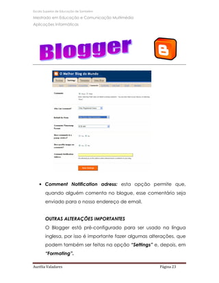 Escola Superior de Educação de Santarém

Mestrado em Educação e Comunicação Multimédia
Aplicações Informáticas




   • Comment Notification adress: esta opção permite que,
       quando alguém comenta no blogue, esse comentário seja
       enviado para o nosso endereço de email.


       OUTRAS ALTERAÇÕES IMPORTANTES
       O Blogger está pré-configurado para ser usado na língua
       inglesa, por isso é importante fazer algumas alterações, que
       podem também ser feitas na opção “Settings” e, depois, em
       “Formating”.

Aurélia Valadares                                      Página 23
 