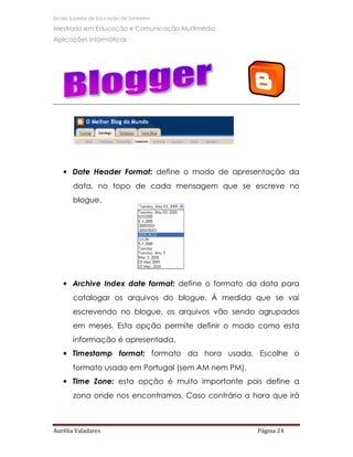 Escola Superior de Educação de Santarém

Mestrado em Educação e Comunicação Multimédia
Aplicações Informáticas




   • Date Header Format: define o modo de apresentação da
       data, no topo de cada mensagem que se escreve no
       blogue.




   • Archive Index date format: define o formato da data para
       catalogar os arquivos do blogue. À medida que se vai
       escrevendo no blogue, os arquivos vão sendo agrupados
       em meses. Esta opção permite definir o modo como esta
       informação é apresentada.
   • Timestamp format: formato da hora usada. Escolhe o
       formato usado em Portugal (sem AM nem PM).
   • Time Zone: esta opção é muito importante pois define a
       zona onde nos encontramos. Caso contrário a hora que irá



Aurélia Valadares                                   Página 24
 