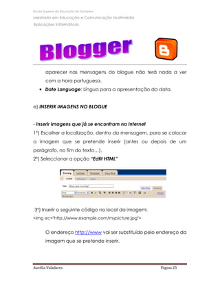 Escola Superior de Educação de Santarém

Mestrado em Educação e Comunicação Multimédia
Aplicações Informáticas




       aparecer nas mensagens do blogue não terá nada a ver
       com a hora portuguesa.
   • Date Language: Língua para a apresentação da data.


e) INSERIR IMAGENS NO BLOGUE


- Inserir imagens que já se encontram na Internet
1º) Escolher a localização, dentro da mensagem, para se colocar
a imagem que se pretende inserir (antes ou depois de um
parágrafo, no fim do texto…),
2º) Seleccionar a opção “Edtit HTML”




3º) Inserir o seguinte código no local da imagem:
<img src="http://www.example.com/mypicture.jpg">


       O endereço http://www vai ser substituído pelo endereço da
       imagem que se pretende inserir.




Aurélia Valadares                                     Página 25
 