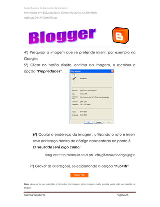Escola Superior de Educação de Santarém

Mestrado em Educação e Comunicação Multimédia
Aplicações Informáticas




4º) Pesquisar a imagem que se pretende inserir, por exemplo no
Google;
5º) Clicar no botão direito, encima da imagem, e escolher a
opção “Propriedades”.




          6º) Copiar o endereço da imagem, utilizando o rato e inserir
          esse endereço dentro do código apresentado no ponto 3.
          O resultado será algo como:

                  <img src="http://omni.isr.ist.utl.pt/~cfb/gif-store/bocage.jpg">


     7º) Gravar as alterações, seleccionando a opção “Publish”




Nota: deve-se ter em atenção o tamanho da imagem. Uma imagem muito grande pode não ser inserida no
blogue.


Aurélia Valadares                                                                Página 26
 