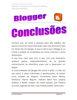 Escola Superior de Educação de Santarém

Mestrado em Educação e Comunicação Multimédia
Aplicações Informáticas




Confesso que, ao iniciar a pesquisa para este trabalho não
pensava encontrar tanta informação sobre esta ferramenta Web
2.0. Tentei não me alongar. O que é certo é que o Blogger é um
mundo e poderia ter enveredado por outros caminhos e outras
dissertações.
O que ficou claro para mim, é que, com esta ferramenta,
qualquer          pessoa,         independentemente         de      ter    grandes
conhecimentos de informática pode criar e desenvolver um
blogue.
As potencialidades do Blogger são muitas e estão, a cada dia
que passa, a serem melhoradas e aperfeiçoadas…Já existem
novos       modelos         de     Designer,    Comentários        Spam    Filtering,
Estatísticas      internas       Blog.em,      melhoria   Editor   Post,   páginas
estáticas, Ir Breaks, Imagem de fundos Uploads, post Previews
Accurate, legendas de fotos, mais modelos padrão, entre outros.




Aurélia Valadares                                                     Página 28
 