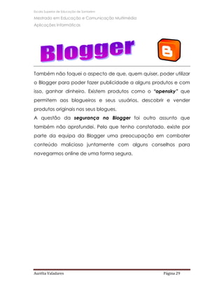 Escola Superior de Educação de Santarém

Mestrado em Educação e Comunicação Multimédia
Aplicações Informáticas




Também não foquei o aspecto de que, quem quiser, poder utilizar
o Blogger para poder fazer publicidade a alguns produtos e com
isso, ganhar dinheiro. Existem produtos como o “opensky” que
permitem aos blogueiros e seus usuários, descobrir e vender
produtos originais nos seus blogues.
A questão da segurança no Blogger foi outro assunto que
também não aprofundei. Pelo que tenho constatado, existe por
parte da equipa da Blogger uma preocupação em combater
conteúdo malicioso juntamente com alguns conselhos para
navegarmos online de uma forma segura.




Aurélia Valadares                                   Página 29
 