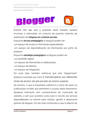 Escola Superior de Educação de Santarém

Mestrado em Educação e Comunicação Multimédia
Aplicações Informáticas




Embora não seja este o propósito deste trabalho poderia
enumerar e sistematizar um conjunto de possíveis vertentes de
exploração dos blogues em contexto escolar.
Enquanto recurso pedagógico os blogues podem ser:
-um espaço de acesso a informação especializada;
-um espaço de disponibilização de informações por parte do
professor.
Enquanto estratégia pedagógica os blogues podem ser:
-um portefólio digital;
-um espaço de intercâmbio e colaboração;
-um espaço de debate,
-um espaço de integração.
Por outro lado, também verifica-se que esta “blogomania”
(palavra inventada por mim) é transdisciplinar aos diferentes

níveis de ensino: do pré-escolar ao ensino superior.
No entanto, o que é importante sublinhar é o facto de serem as
publicações na Web que permitiram o sucesso desta ferramenta.
Qualquer internauta, sem conhecimentos de construção de
websites, e sem que acarrete custos para si, recorre aos serviços
disponibilizados na internet para criação, gestão e alojamento
gratuito de blogues. Um dos mais conhecidos e que é objecto do



Aurélia Valadares                                     Página 3
 