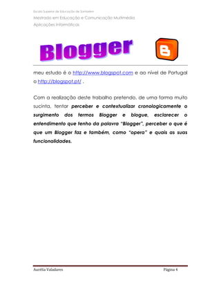Escola Superior de Educação de Santarém

Mestrado em Educação e Comunicação Multimédia
Aplicações Informáticas




meu estudo é o http://www.blogspot.com e ao nível de Portugal
o http://blogspot.pt/ .


Com a realização deste trabalho pretendo, de uma forma muito
sucinta, tentar perceber e contextualizar cronologicamente o
surgimento          dos     termos        Blogger   e   blogue,   esclarecer    o
entendimento que tenho da palavra “Blogger”, perceber o que é
que um Blogger faz e também, como “opera” e quais as suas
funcionalidades.




Aurélia Valadares                                                    Página 4
 