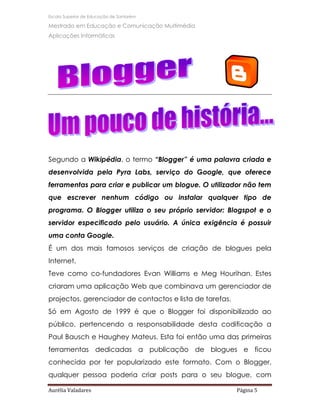 Escola Superior de Educação de Santarém

Mestrado em Educação e Comunicação Multimédia
Aplicações Informáticas




Segundo a Wikipédia, o termo “Blogger” é uma palavra criada e
desenvolvida pela Pyra Labs, serviço do Google, que oferece
ferramentas para criar e publicar um blogue. O utilizador não tem
que escrever nenhum código ou instalar qualquer tipo de
programa. O Blogger utiliza o seu próprio servidor: Blogspot e o
servidor especificado pelo usuário. A única exigência é possuir
uma conta Google.
É um dos mais famosos serviços de criação de blogues pela
Internet.
Teve como co-fundadores Evan Williams e Meg Hourihan. Estes
criaram uma aplicação Web que combinava um gerenciador de
projectos, gerenciador de contactos e lista de tarefas.
Só em Agosto de 1999 é que o Blogger foi disponibilizado ao
público, pertencendo a responsabilidade desta codificação a
Paul Bausch e Haughey Mateus. Esta foi então uma das primeiras
ferramentas dedicadas a publicação de blogues e ficou
conhecida por ter popularizado este formato. Com o Blogger,
qualquer pessoa poderia criar posts para o seu blogue, com

Aurélia Valadares                                         Página 5
 