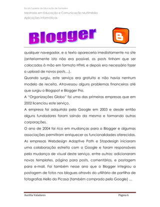 Escola Superior de Educação de Santarém

Mestrado em Educação e Comunicação Multimédia
Aplicações Informáticas




qualquer navegador, e o texto apareceria imediatamente no site
(anteriormente isto não era possível, os posts tinham que ser
colocados à mão em formato HTML e depois era necessário fazer
o upload de novos posts…).
Quando surgiu, este serviço era gratuito e não havia nenhum
modelo de receita. Atravessou alguns problemas financeiros até
que surgiu o Blogspot e Blogger Pro.
A “Organizações Globo” foi uma das primeiras empresas que em
2002 licenciou este serviço.
A empresa foi adquirida pelo Google em 2003 e desde então
alguns fundadores foram saindo da mesma e formando outras
corporações.
O ano de 2004 foi rico em mudanças para o Blogger e algumas
associações permitiram enriquecer as funcionalidades oferecidas.
As empresas Webdesign Adaptive Path e Stopdesigh iniciaram
uma colaboração estreita com o Google e foram responsáveis
pela mudança de visual deste serviço, entre outros: adicionaram
novos templates, página para posts, comentários, e postagem
para e-mail. Foi também nesse ano que o Blogger integrou a
postagem de fotos nos blogues através do utilitário de partilha de
fotografias Hello do Picasa (também comprado pelo Google) …



Aurélia Valadares                                      Página 6
 